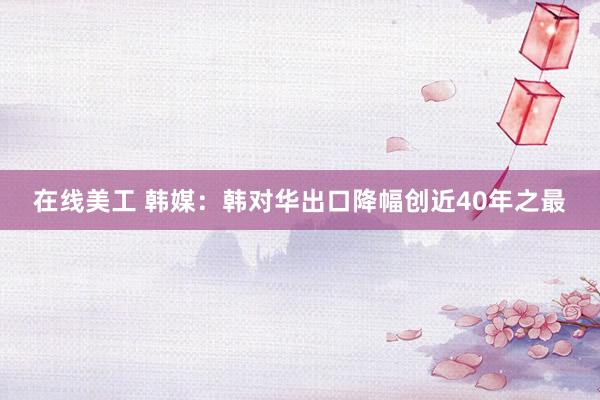 在线美工 韩媒：韩对华出口降幅创近40年之最