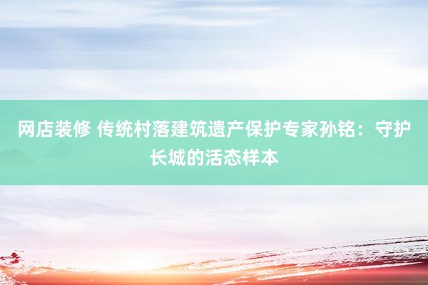 网店装修 传统村落建筑遗产保护专家孙铭：守护长城的活态样本