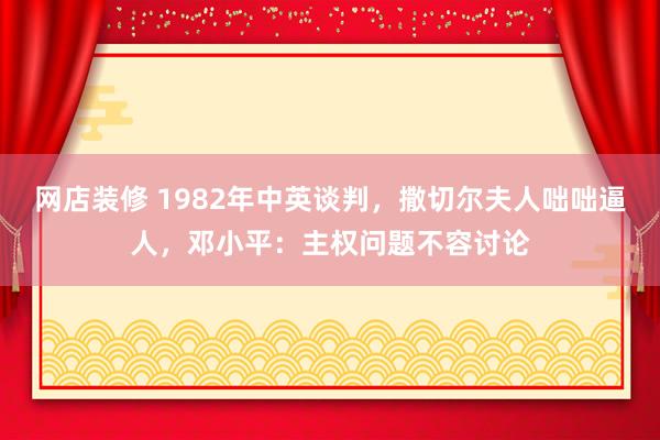 网店装修 1982年中英谈判，撒切尔夫人咄咄逼人，邓小平：主权问题不容讨论