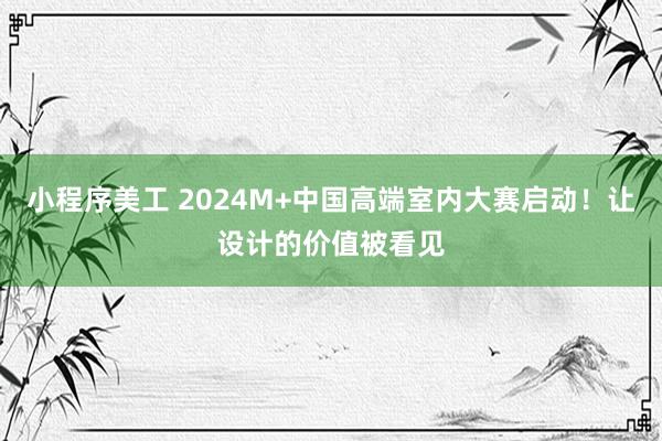 小程序美工 2024M+中国高端室内大赛启动！让设计的价值被看见