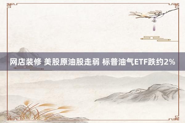 网店装修 美股原油股走弱 标普油气ETF跌约2%