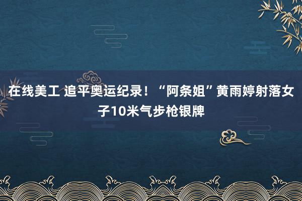 在线美工 追平奥运纪录！“阿条姐”黄雨婷射落女子10米气步枪银牌