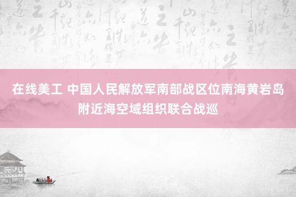 在线美工 中国人民解放军南部战区位南海黄岩岛附近海空域组织联合战巡