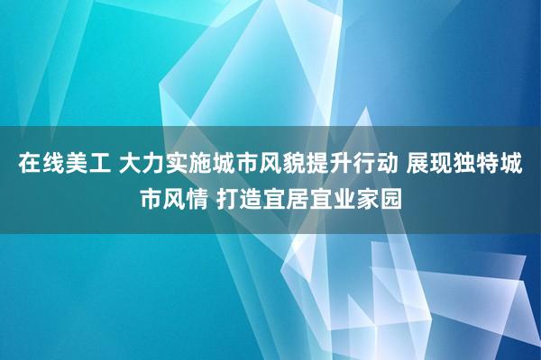 在线美工 大力实施城市风貌提升行动 展现独特城市风情 打造宜居宜业家园