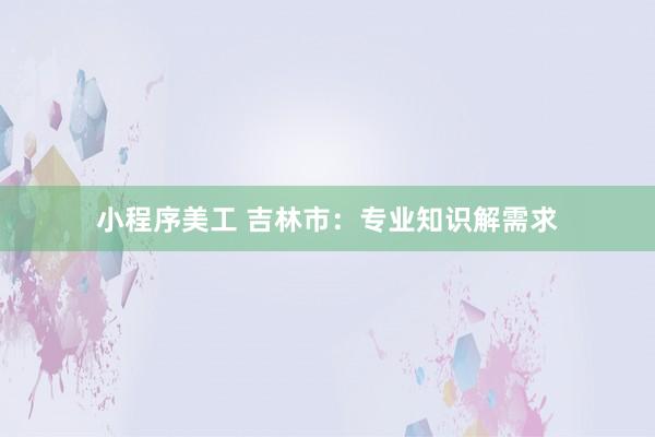 小程序美工 吉林市：专业知识解需求