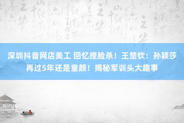 深圳抖音网店美工 回忆捏脸杀！王楚钦：孙颖莎再过5年还是童颜！揭秘军训头大趣事