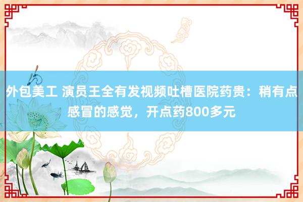 外包美工 演员王全有发视频吐槽医院药贵：稍有点感冒的感觉，开点药800多元