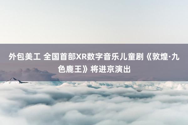 外包美工 全国首部XR数字音乐儿童剧《敦煌·九色鹿王》将进京演出