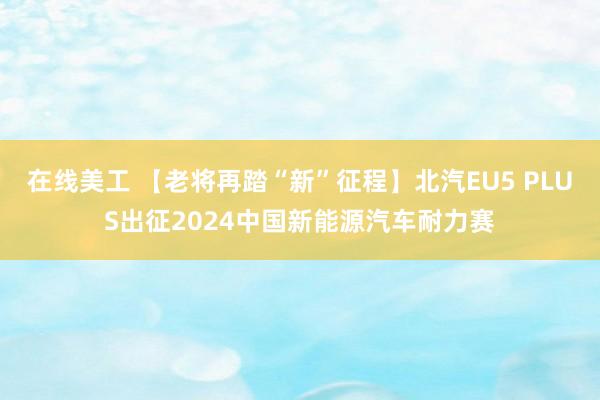 在线美工 【老将再踏“新”征程】北汽EU5 PLUS出征2024中国新能源汽车耐力赛