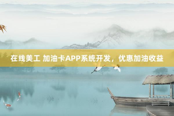 在线美工 加油卡APP系统开发，优惠加油收益