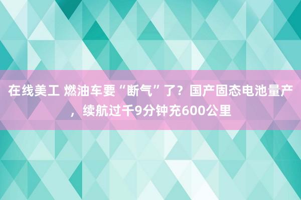 在线美工 燃油车要“断气”了？国产固态电池量产，续航过千9分钟充600公里