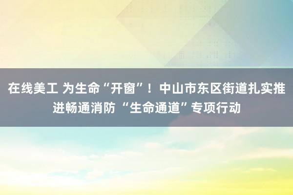 在线美工 为生命“开窗”！中山市东区街道扎实推进畅通消防 “生命通道”专项行动