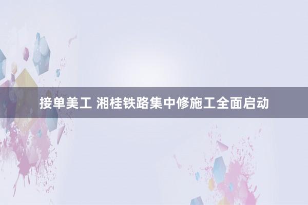 接单美工 湘桂铁路集中修施工全面启动