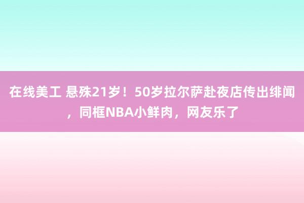 在线美工 悬殊21岁！50岁拉尔萨赴夜店传出绯闻，同框NBA小鲜肉，网友乐了