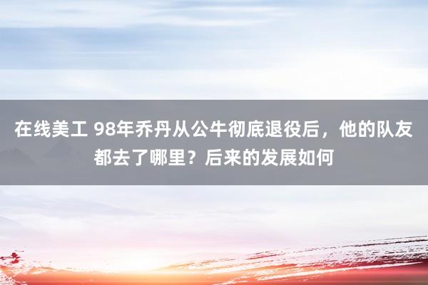 在线美工 98年乔丹从公牛彻底退役后，他的队友都去了哪里？后来的发展如何