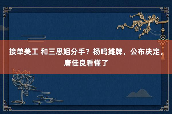 接单美工 和三思姐分手？杨鸣摊牌，公布决定，唐佳良看懂了