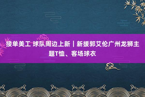 接单美工 球队周边上新｜新援郭艾伦广州龙狮主题T恤、客场球衣