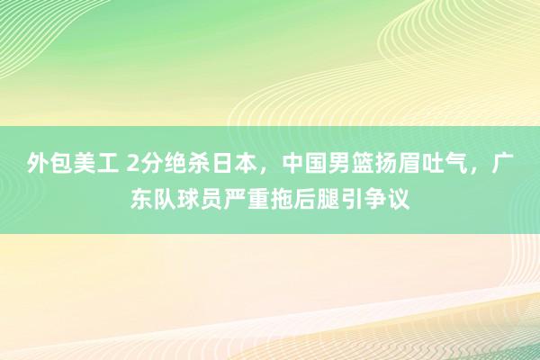 外包美工 2分绝杀日本，中国男篮扬眉吐气，广东队球员严重拖后腿引争议