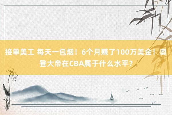 接单美工 每天一包烟！6个月赚了100万美金！奥登大帝在CBA属于什么水平？