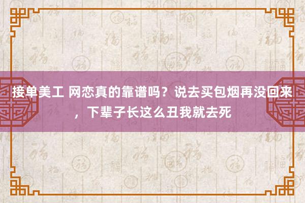 接单美工 网恋真的靠谱吗？说去买包烟再没回来，下辈子长这么丑我就去死